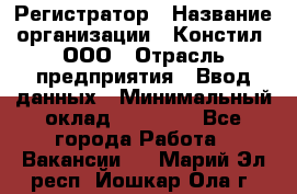 Регистратор › Название организации ­ Констил, ООО › Отрасль предприятия ­ Ввод данных › Минимальный оклад ­ 22 000 - Все города Работа » Вакансии   . Марий Эл респ.,Йошкар-Ола г.